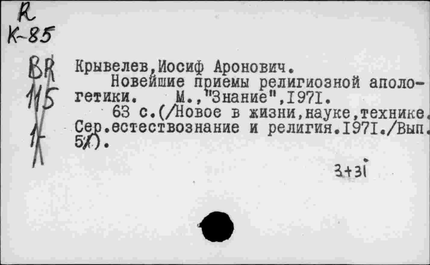 ﻿Крывелев,Иосиф Аронович.
Новейшие приемы религиозной апологетики. М.»Знание”,1971.
63 с.(/Новое в жизни,науке,технике, .естествознание и религия.I971./Вып,
Сер 5/5
1+зГ